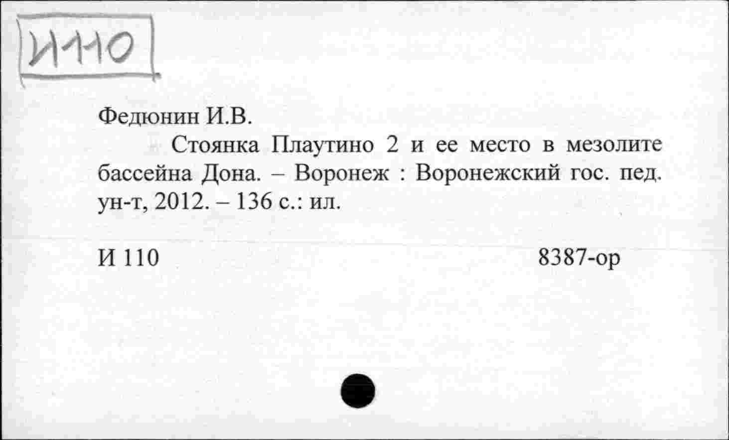 ﻿Федюнин И.В.
Стоянка Плаутино 2 и ее место в мезолите бассейна Дона. - Воронеж : Воронежский гос. пед. ун-т, 2012. - 136 с.: ил.
И ПО
8387-ор